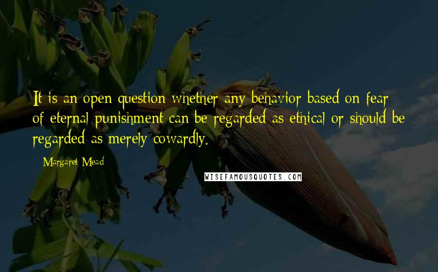 Margaret Mead Quotes: It is an open question whether any behavior based on fear of eternal punishment can be regarded as ethical or should be regarded as merely cowardly.