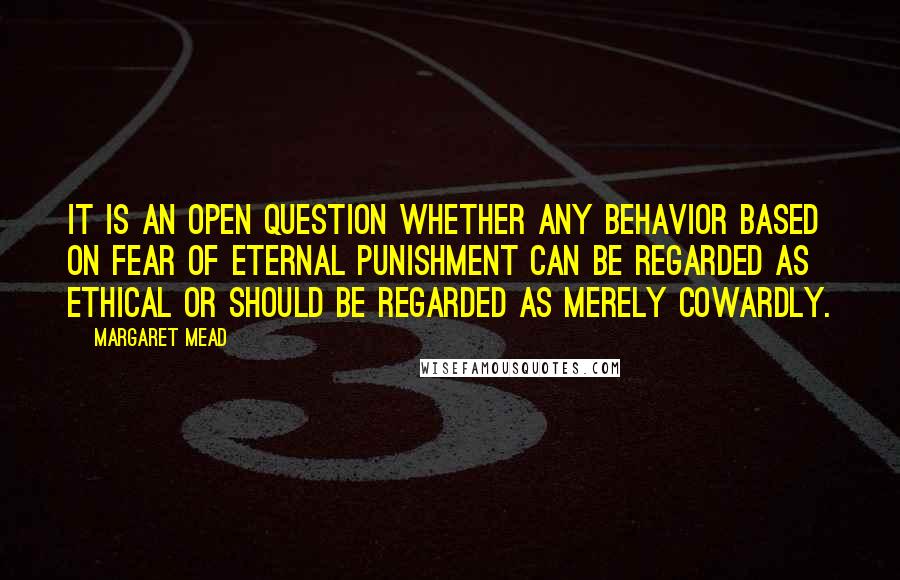 Margaret Mead Quotes: It is an open question whether any behavior based on fear of eternal punishment can be regarded as ethical or should be regarded as merely cowardly.