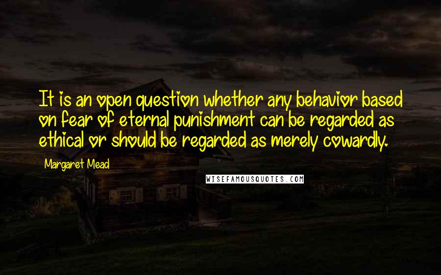 Margaret Mead Quotes: It is an open question whether any behavior based on fear of eternal punishment can be regarded as ethical or should be regarded as merely cowardly.