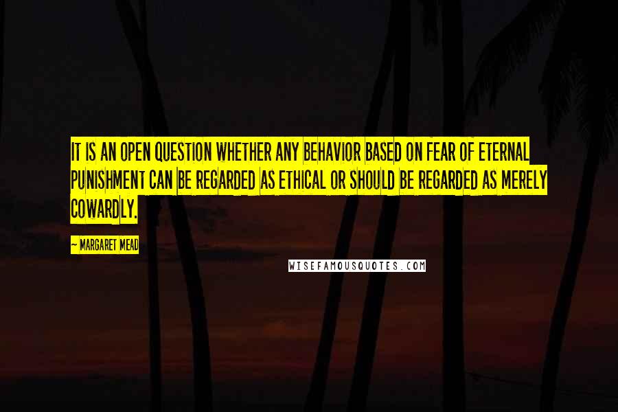 Margaret Mead Quotes: It is an open question whether any behavior based on fear of eternal punishment can be regarded as ethical or should be regarded as merely cowardly.