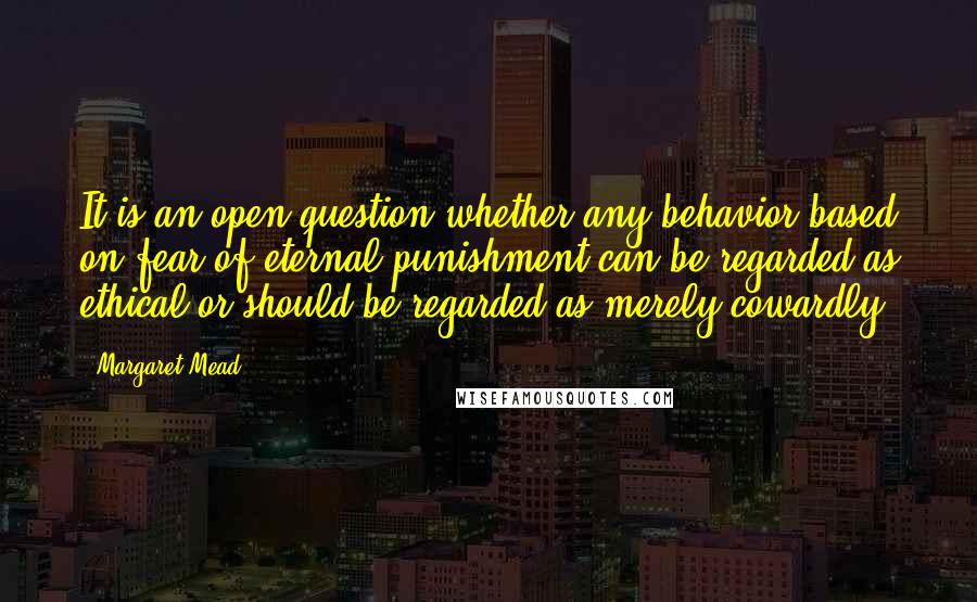 Margaret Mead Quotes: It is an open question whether any behavior based on fear of eternal punishment can be regarded as ethical or should be regarded as merely cowardly.