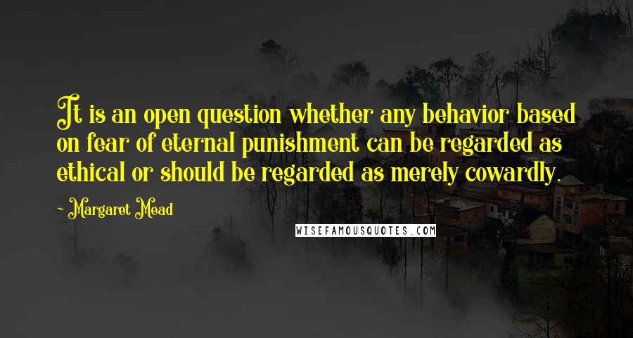 Margaret Mead Quotes: It is an open question whether any behavior based on fear of eternal punishment can be regarded as ethical or should be regarded as merely cowardly.