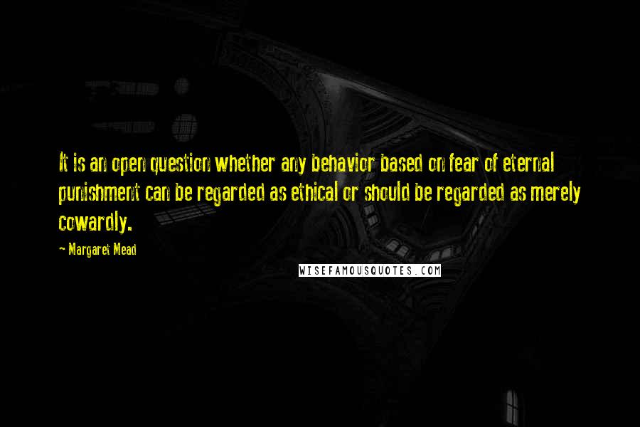 Margaret Mead Quotes: It is an open question whether any behavior based on fear of eternal punishment can be regarded as ethical or should be regarded as merely cowardly.