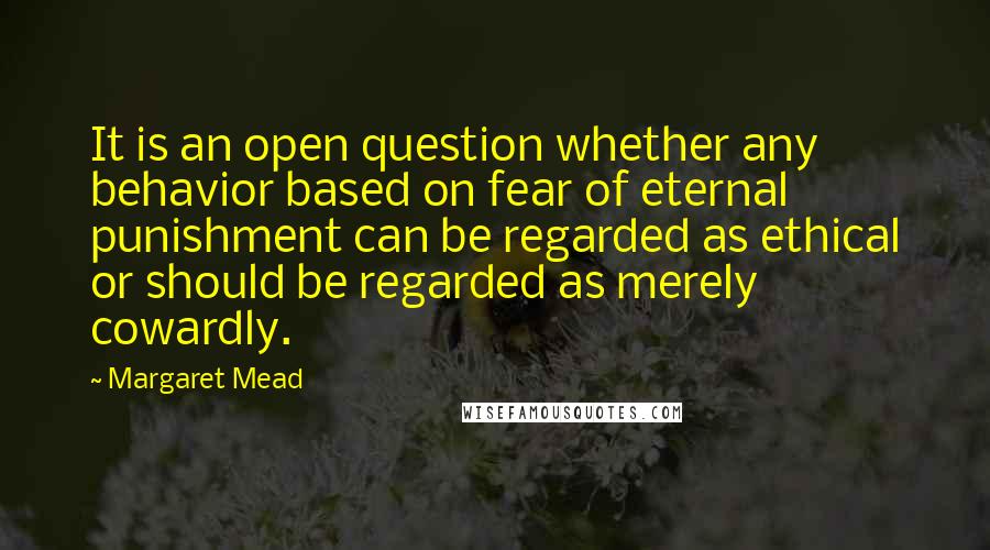 Margaret Mead Quotes: It is an open question whether any behavior based on fear of eternal punishment can be regarded as ethical or should be regarded as merely cowardly.