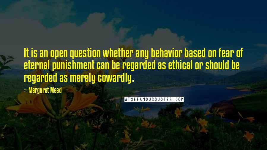 Margaret Mead Quotes: It is an open question whether any behavior based on fear of eternal punishment can be regarded as ethical or should be regarded as merely cowardly.