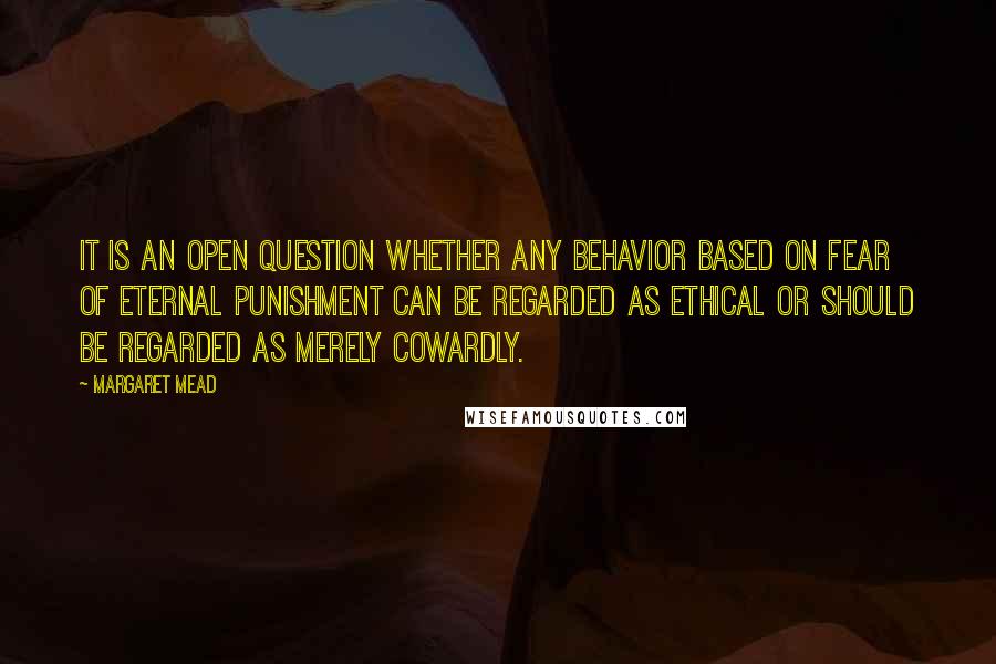 Margaret Mead Quotes: It is an open question whether any behavior based on fear of eternal punishment can be regarded as ethical or should be regarded as merely cowardly.