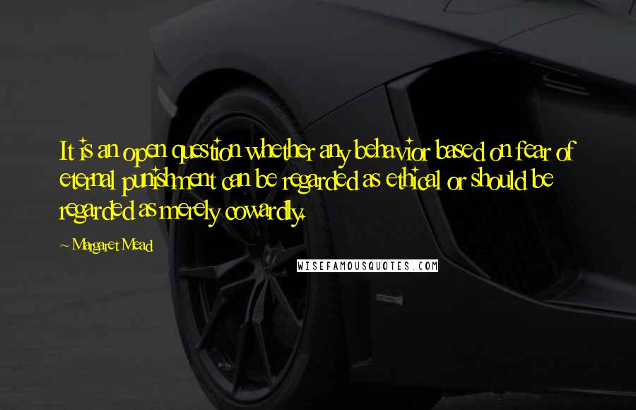 Margaret Mead Quotes: It is an open question whether any behavior based on fear of eternal punishment can be regarded as ethical or should be regarded as merely cowardly.