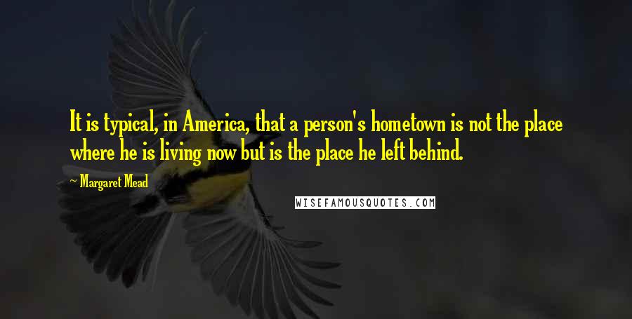 Margaret Mead Quotes: It is typical, in America, that a person's hometown is not the place where he is living now but is the place he left behind.