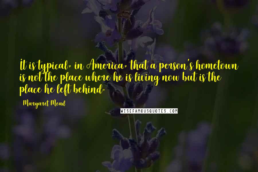 Margaret Mead Quotes: It is typical, in America, that a person's hometown is not the place where he is living now but is the place he left behind.