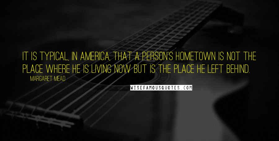 Margaret Mead Quotes: It is typical, in America, that a person's hometown is not the place where he is living now but is the place he left behind.