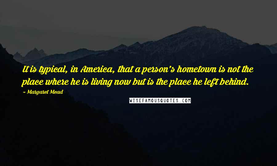 Margaret Mead Quotes: It is typical, in America, that a person's hometown is not the place where he is living now but is the place he left behind.