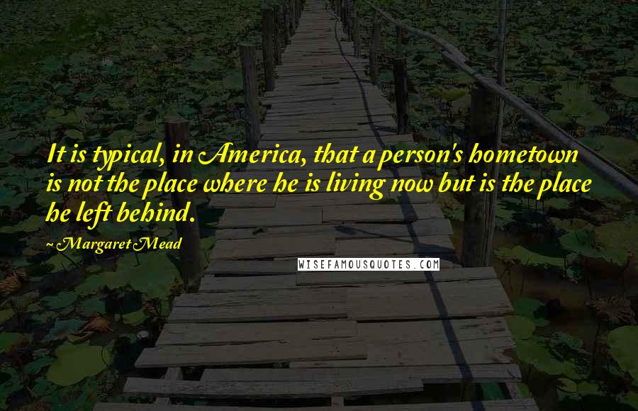 Margaret Mead Quotes: It is typical, in America, that a person's hometown is not the place where he is living now but is the place he left behind.