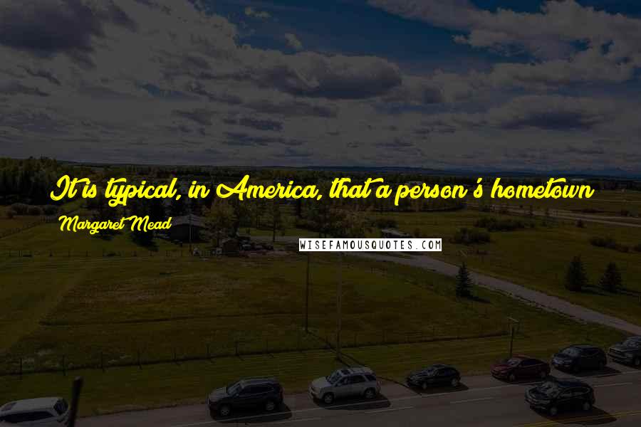 Margaret Mead Quotes: It is typical, in America, that a person's hometown is not the place where he is living now but is the place he left behind.