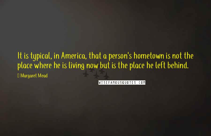 Margaret Mead Quotes: It is typical, in America, that a person's hometown is not the place where he is living now but is the place he left behind.
