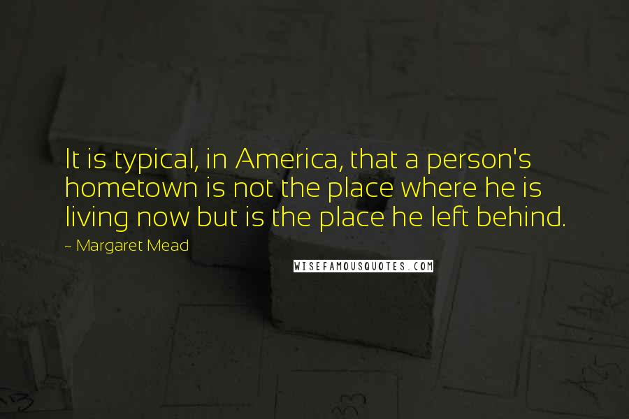 Margaret Mead Quotes: It is typical, in America, that a person's hometown is not the place where he is living now but is the place he left behind.