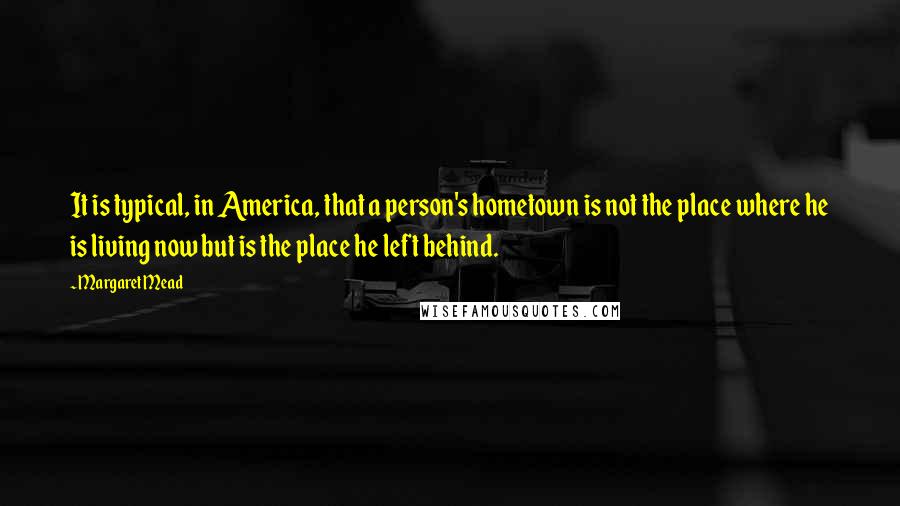 Margaret Mead Quotes: It is typical, in America, that a person's hometown is not the place where he is living now but is the place he left behind.