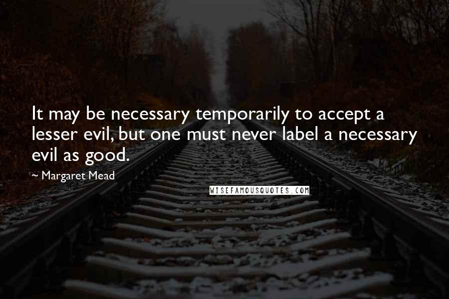 Margaret Mead Quotes: It may be necessary temporarily to accept a lesser evil, but one must never label a necessary evil as good.
