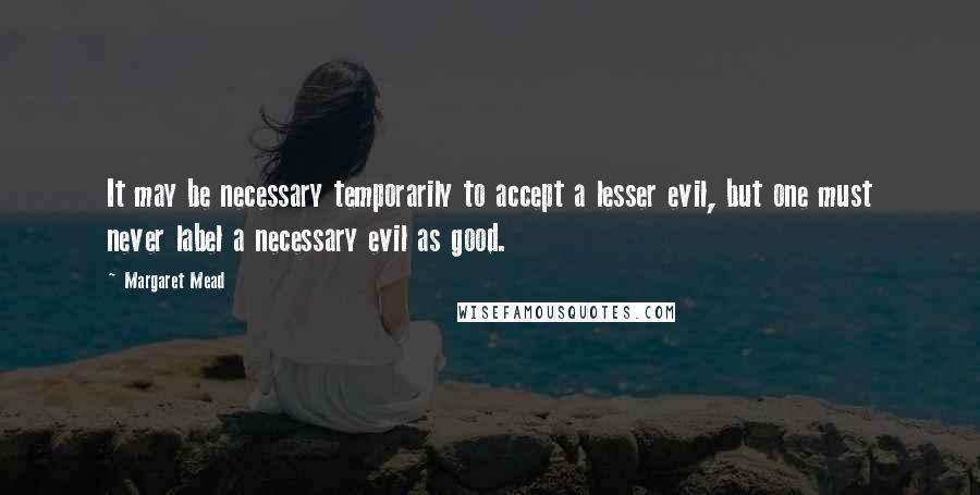 Margaret Mead Quotes: It may be necessary temporarily to accept a lesser evil, but one must never label a necessary evil as good.