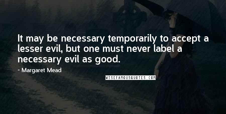 Margaret Mead Quotes: It may be necessary temporarily to accept a lesser evil, but one must never label a necessary evil as good.