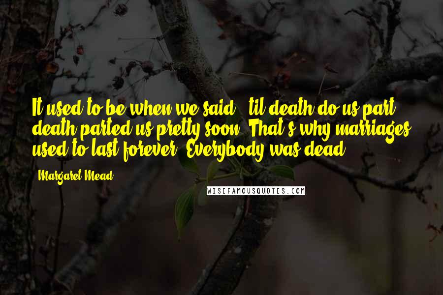 Margaret Mead Quotes: It used to be when we said, 'til death do us part,' death parted us pretty soon. That's why marriages used to last forever. Everybody was dead.