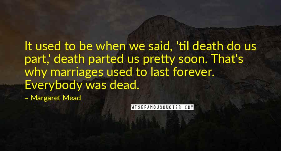 Margaret Mead Quotes: It used to be when we said, 'til death do us part,' death parted us pretty soon. That's why marriages used to last forever. Everybody was dead.