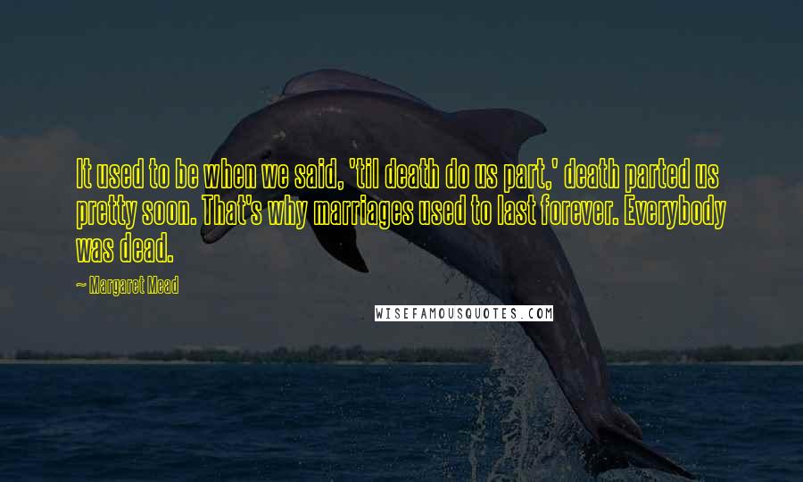 Margaret Mead Quotes: It used to be when we said, 'til death do us part,' death parted us pretty soon. That's why marriages used to last forever. Everybody was dead.