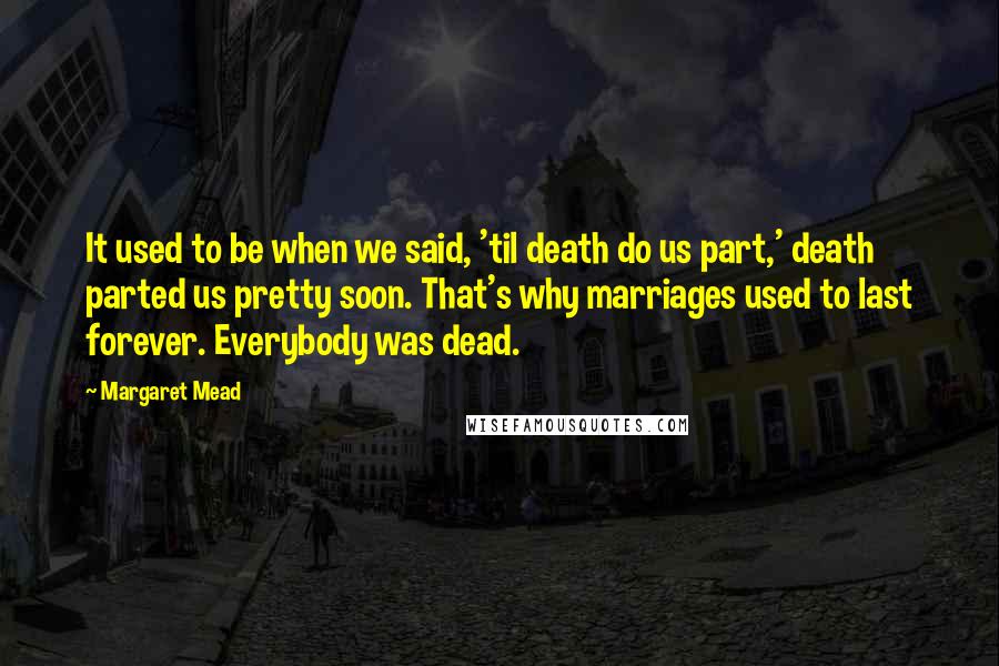 Margaret Mead Quotes: It used to be when we said, 'til death do us part,' death parted us pretty soon. That's why marriages used to last forever. Everybody was dead.