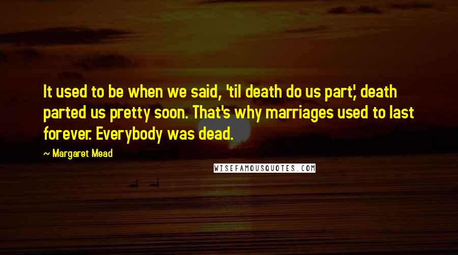 Margaret Mead Quotes: It used to be when we said, 'til death do us part,' death parted us pretty soon. That's why marriages used to last forever. Everybody was dead.