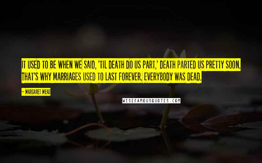 Margaret Mead Quotes: It used to be when we said, 'til death do us part,' death parted us pretty soon. That's why marriages used to last forever. Everybody was dead.