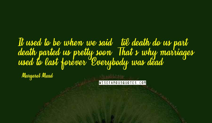 Margaret Mead Quotes: It used to be when we said, 'til death do us part,' death parted us pretty soon. That's why marriages used to last forever. Everybody was dead.