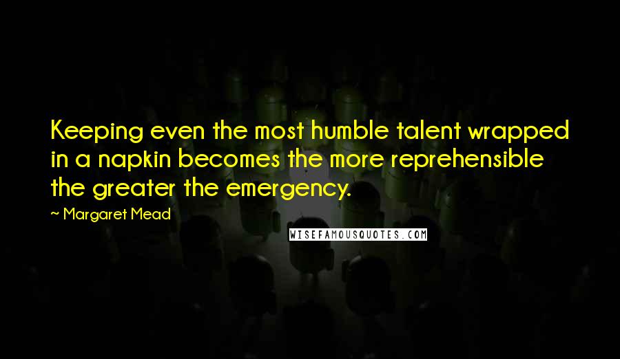 Margaret Mead Quotes: Keeping even the most humble talent wrapped in a napkin becomes the more reprehensible the greater the emergency.