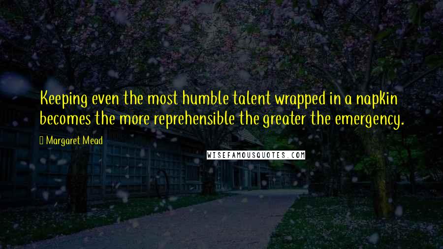 Margaret Mead Quotes: Keeping even the most humble talent wrapped in a napkin becomes the more reprehensible the greater the emergency.