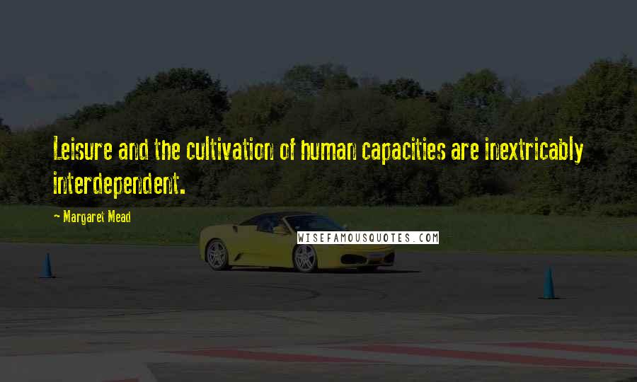 Margaret Mead Quotes: Leisure and the cultivation of human capacities are inextricably interdependent.