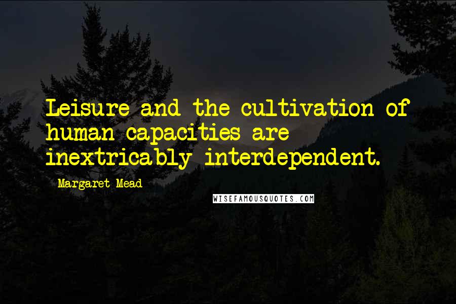 Margaret Mead Quotes: Leisure and the cultivation of human capacities are inextricably interdependent.