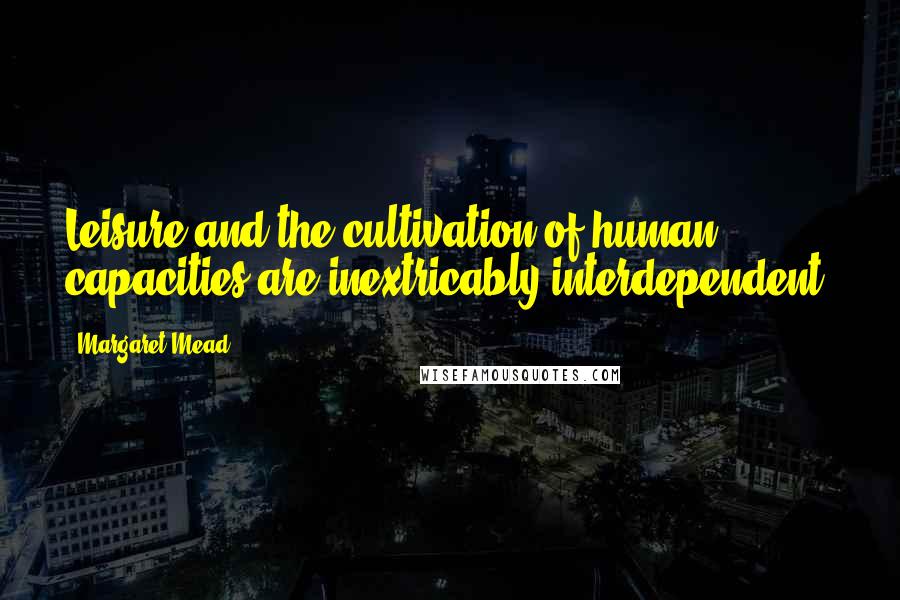 Margaret Mead Quotes: Leisure and the cultivation of human capacities are inextricably interdependent.