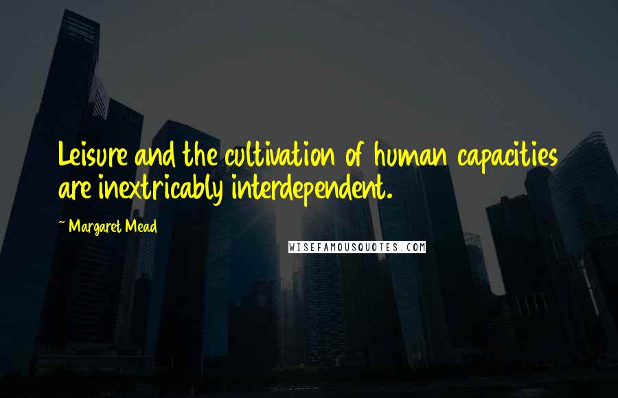 Margaret Mead Quotes: Leisure and the cultivation of human capacities are inextricably interdependent.