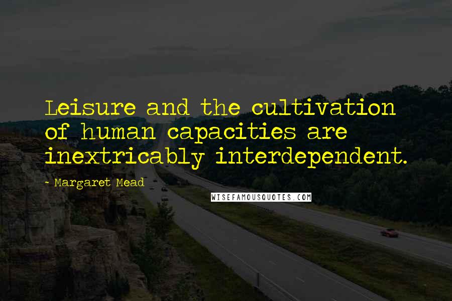 Margaret Mead Quotes: Leisure and the cultivation of human capacities are inextricably interdependent.