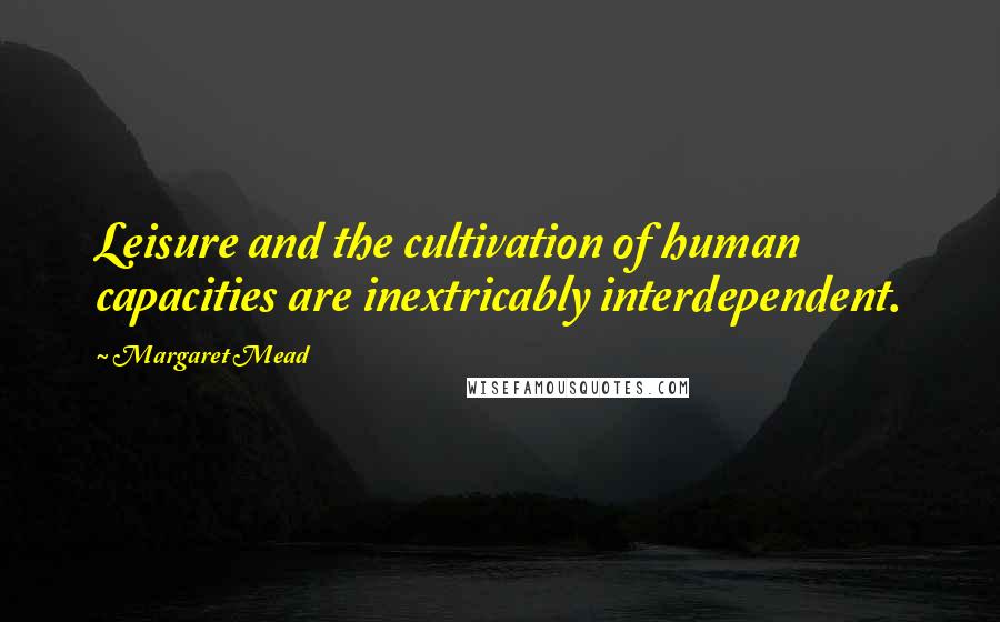 Margaret Mead Quotes: Leisure and the cultivation of human capacities are inextricably interdependent.