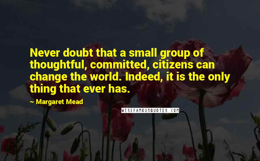 Margaret Mead Quotes: Never doubt that a small group of thoughtful, committed, citizens can change the world. Indeed, it is the only thing that ever has.