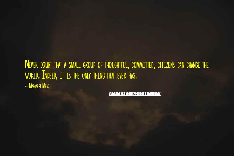 Margaret Mead Quotes: Never doubt that a small group of thoughtful, committed, citizens can change the world. Indeed, it is the only thing that ever has.