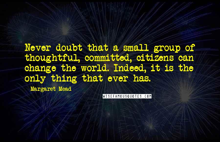 Margaret Mead Quotes: Never doubt that a small group of thoughtful, committed, citizens can change the world. Indeed, it is the only thing that ever has.