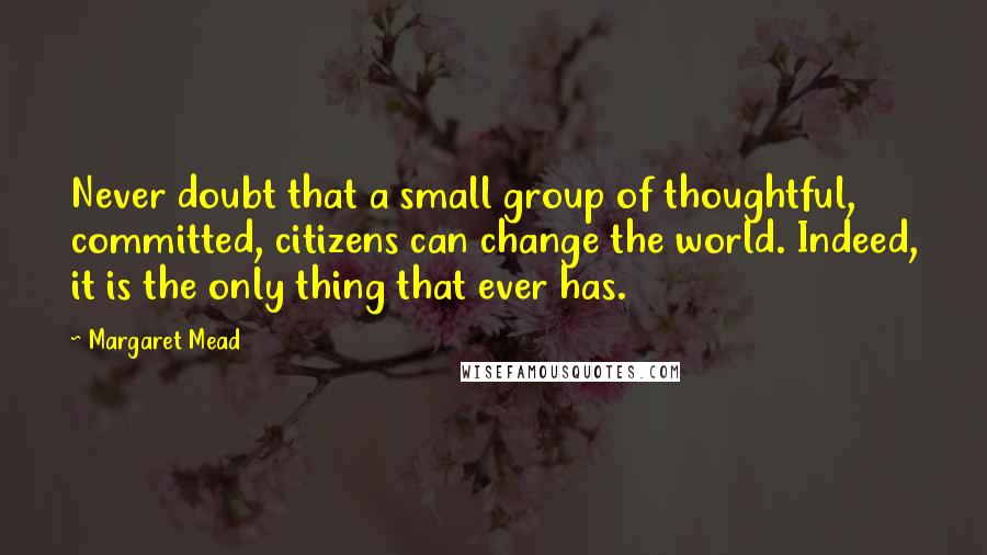 Margaret Mead Quotes: Never doubt that a small group of thoughtful, committed, citizens can change the world. Indeed, it is the only thing that ever has.