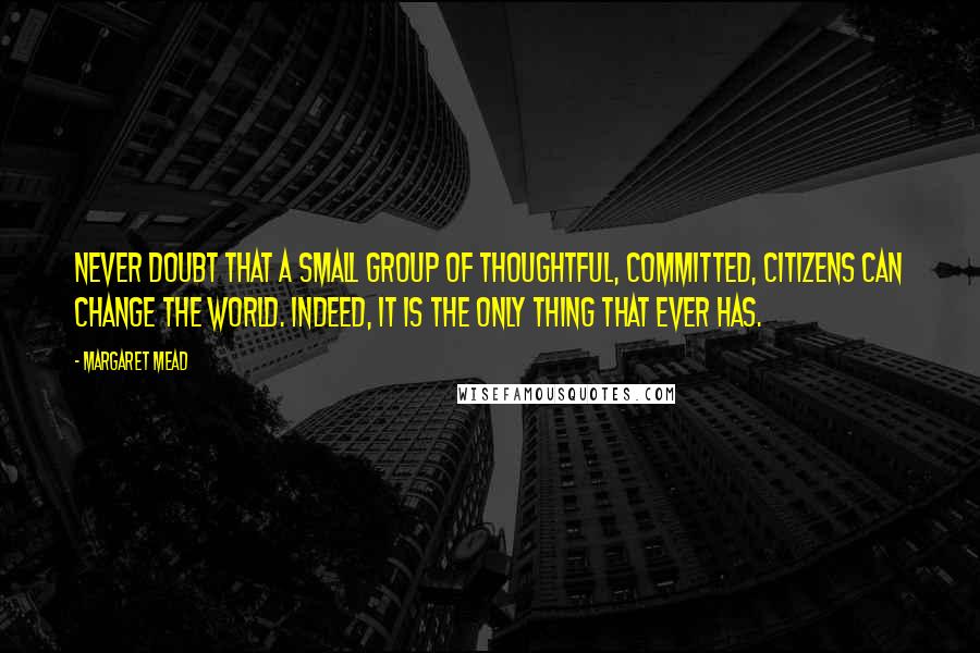 Margaret Mead Quotes: Never doubt that a small group of thoughtful, committed, citizens can change the world. Indeed, it is the only thing that ever has.