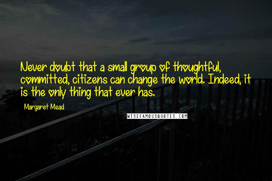 Margaret Mead Quotes: Never doubt that a small group of thoughtful, committed, citizens can change the world. Indeed, it is the only thing that ever has.