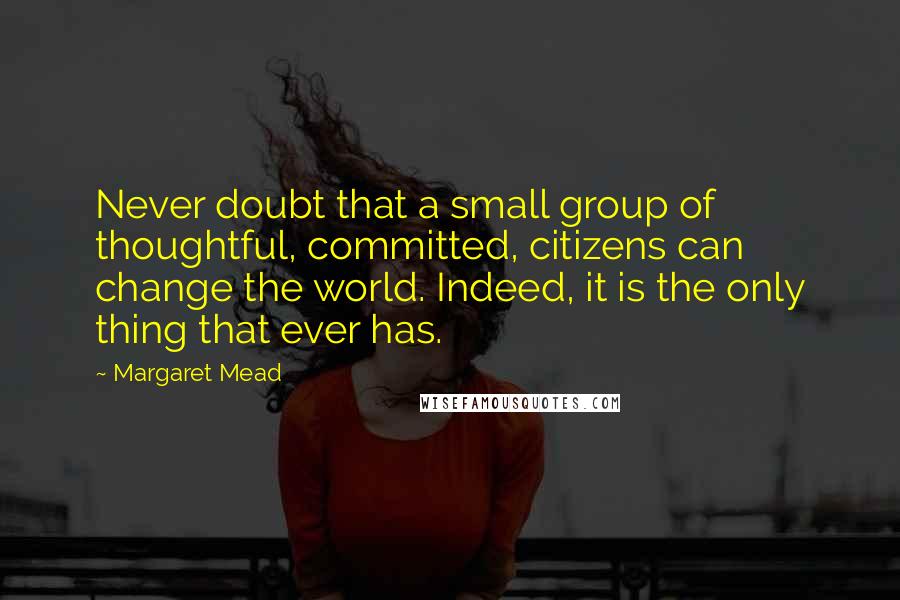 Margaret Mead Quotes: Never doubt that a small group of thoughtful, committed, citizens can change the world. Indeed, it is the only thing that ever has.