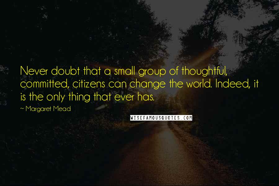 Margaret Mead Quotes: Never doubt that a small group of thoughtful, committed, citizens can change the world. Indeed, it is the only thing that ever has.