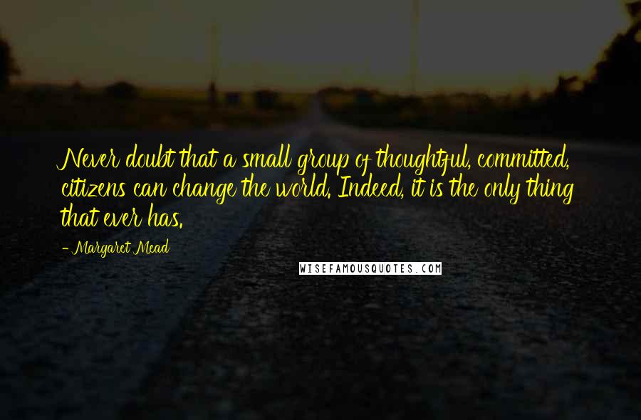 Margaret Mead Quotes: Never doubt that a small group of thoughtful, committed, citizens can change the world. Indeed, it is the only thing that ever has.