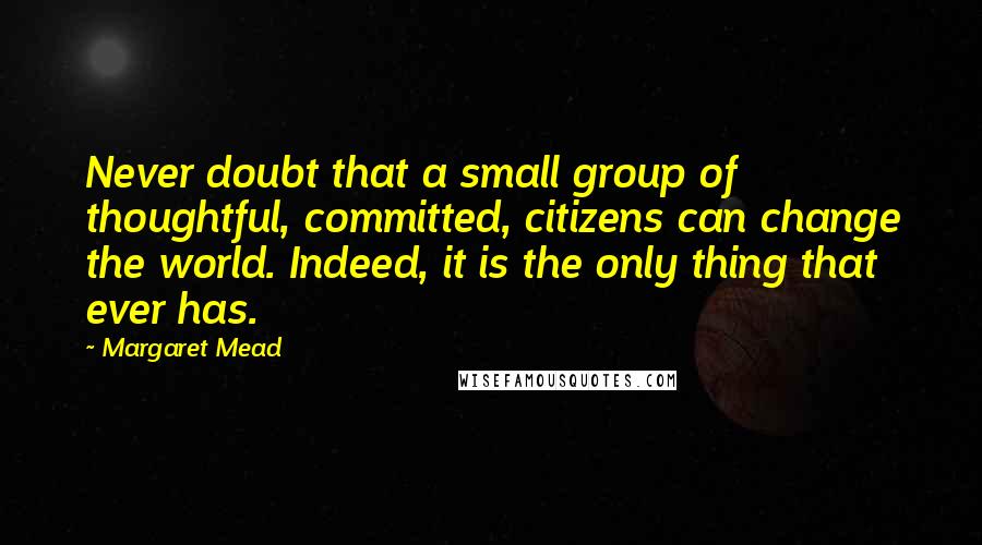 Margaret Mead Quotes: Never doubt that a small group of thoughtful, committed, citizens can change the world. Indeed, it is the only thing that ever has.