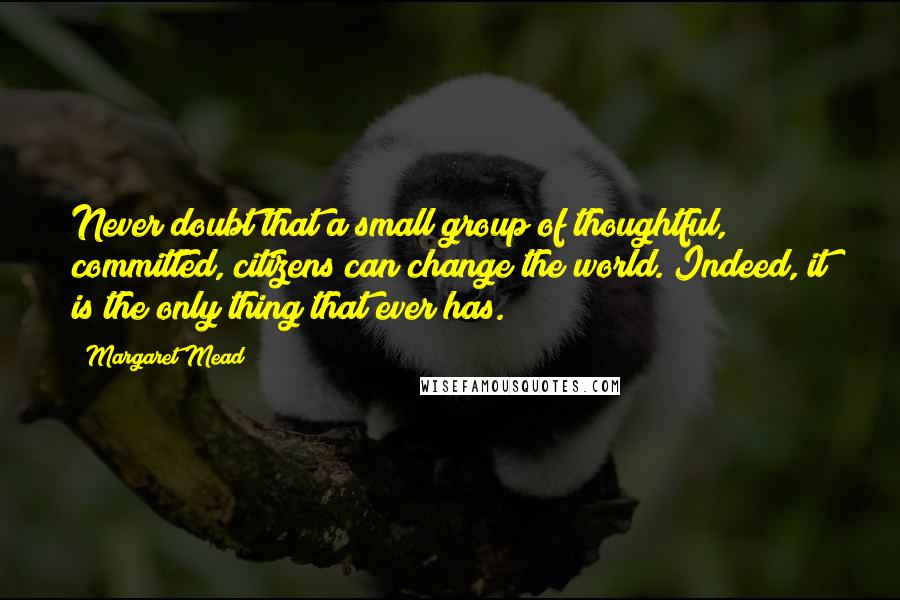 Margaret Mead Quotes: Never doubt that a small group of thoughtful, committed, citizens can change the world. Indeed, it is the only thing that ever has.