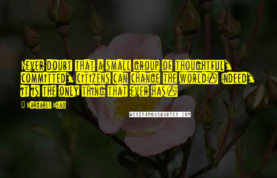 Margaret Mead Quotes: Never doubt that a small group of thoughtful, committed, citizens can change the world. Indeed, it is the only thing that ever has.